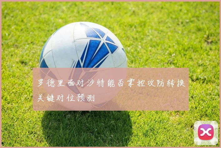 罗德里面对沙特能否掌控攻防转换关键对位预测