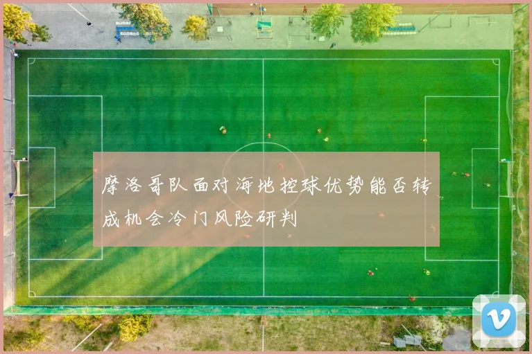 摩洛哥队面对海地控球优势能否转成机会冷门风险研判