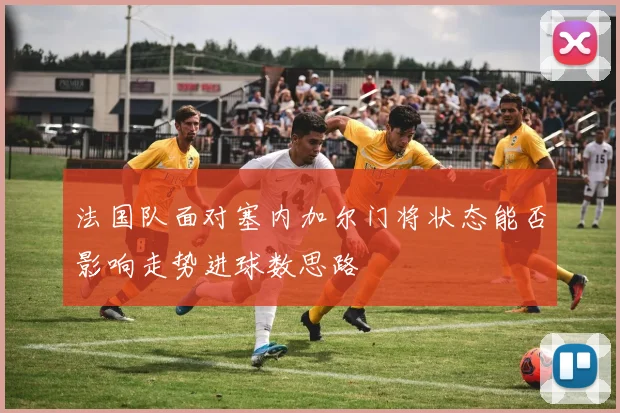 法国队面对塞内加尔门将状态能否影响走势进球数思路
