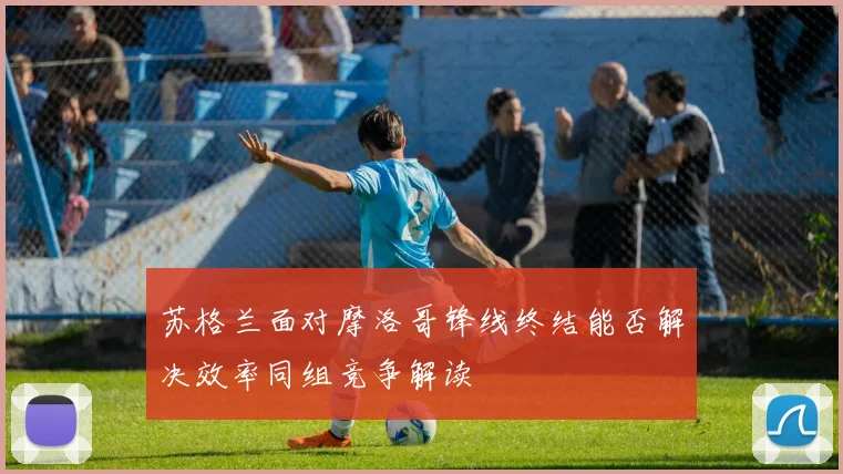苏格兰面对摩洛哥锋线终结能否解决效率同组竞争解读