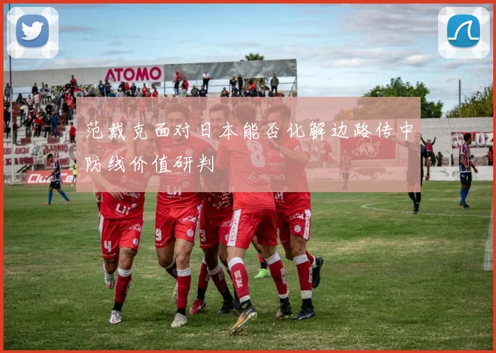 范戴克面对日本能否化解边路传中防线价值研判