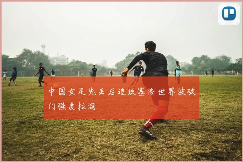 中国女足先丢后追坎塞洛世界波破门强度拉满