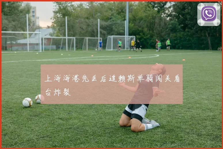 上海海港先丢后追赖斯单骑闯关看台炸裂