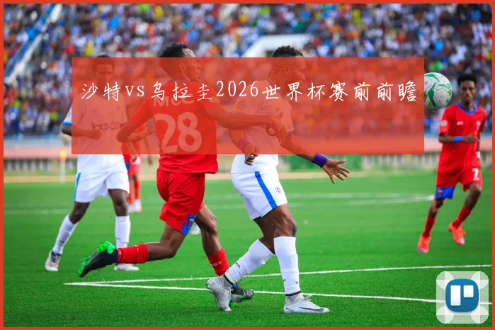 沙特vs乌拉圭2026世界杯赛前前瞻