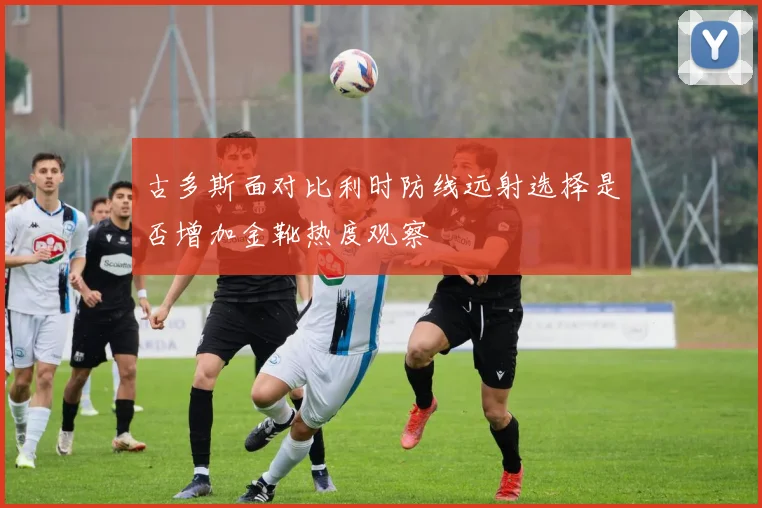 古多斯面对比利时防线远射选择是否增加金靴热度观察