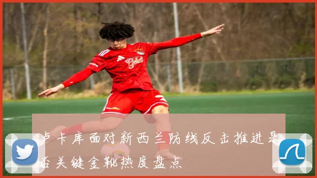 卢卡库面对新西兰防线反击推进是否关键金靴热度盘点