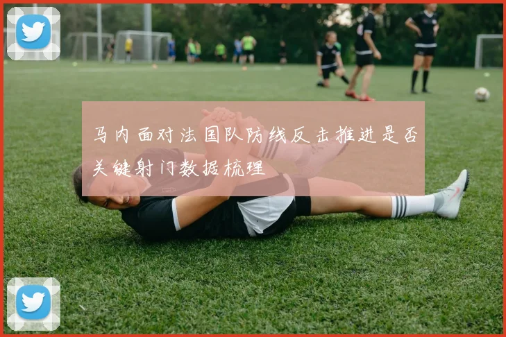 马内面对法国队防线反击推进是否关键射门数据梳理