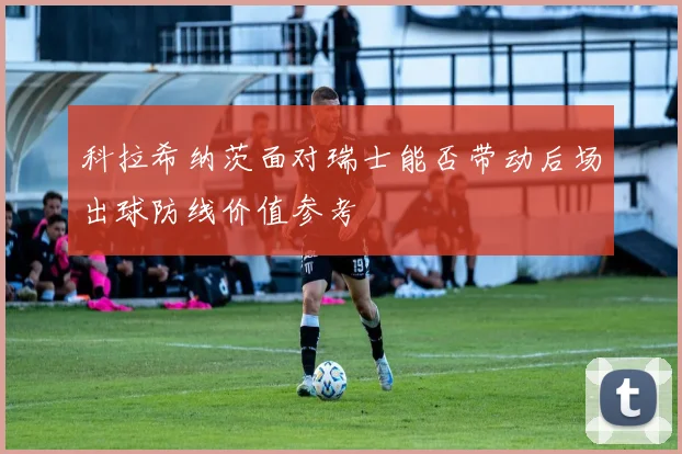 科拉希纳茨面对瑞士能否带动后场出球防线价值参考