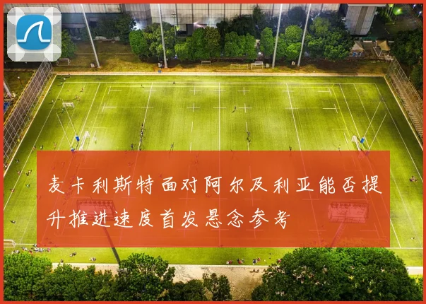 麦卡利斯特面对阿尔及利亚能否提升推进速度首发悬念参考