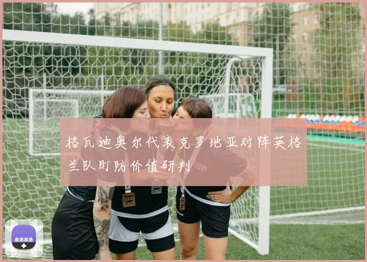 格瓦迪奥尔代表克罗地亚对阵英格兰队盯防价值研判